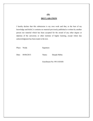 (II)
DECLARATION
I hereby declare that this submission is my own work and that, to the best of my
knowledge and belief, it contains no material previously published or written by another
person nor material which has been accepted for the award of any other degree or
diploma of the university or other institute of higher learning, except where due
acknowledgment has been made in the text.
Place: Noida Signature:
Date: 04/06/2015 Name: Deepak Mehta
Enrollment No: 9911103450
 