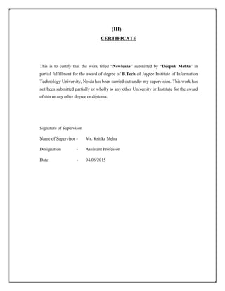 (III)
CERTIFICATE
This is to certify that the work titled “Newleaks” submitted by “Deepak Mehta” in
partial fulfillment for the award of degree of B.Tech of Jaypee Institute of Information
Technology University, Noida has been carried out under my supervision. This work has
not been submitted partially or wholly to any other University or Institute for the award
of this or any other degree or diploma.
Signature of Supervisor
Name of Supervisor - Ms. Kritika Mehta
Designation - Assistant Professor
Date - 04/06/2015
 