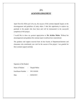 (IV)
ACKNOWLEDGEMENT
Apart from the efforts put in by me, the success of this seminar depends largely on the
encouragement and guidelines of many others. I take this opportunity to express my
gratitude to the people who have been and will be instrumental in the successful
completion of this project.
I would like to show my greatest appreciation to Ms. Kritika Mehta. Without her
encouragement and guidance this seminar report would not have materialized.
The guidance and support received from all the Faculty of Department/Institute and
classmates who contributed, was vital for the success of the project. I am grateful for
their constant support and help.
Signature of the Student
Name of Student - Deepak Mehta
Enrollment Number - 9911103450
Date - 04/06/2015
 