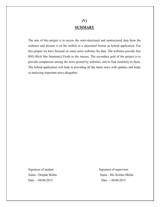 (V)
SUMMARY
The aim of this project is to access the semi-structured and unstructured data from the
websites and present it on the mobile in a structured format as hybrid application. For
this project we have focused on some news websites for data. The websites provide free
RSS (Rich Site Summary) Feeds to the masses. The secondary goal of the project is to
provide comparison among the news posted by websites, and to find similarity in them.
The hybrid application will help in providing all the latest news with updates and helps
in analyzing important news altogether.
Signature of student Signature of supervisor
Name - Deepak Mehta Name - Ms. Kritika Mehta
Date - 04/06/2015 Date - 04/06/2015
 