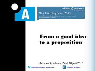 From a good idea
to a proposition
Achmea Academy, Zeist 18 juni 2013
@AchmeaAcademy #NLE2013 Achmea Academy
 