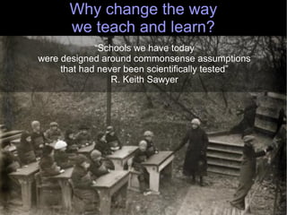 Why change the way
      we teach and learn?
             “Schools we have today
were designed around commonsense assumptions
     that had never been scientifically tested”
                 R. Keith Sawyer




                                                  29
 