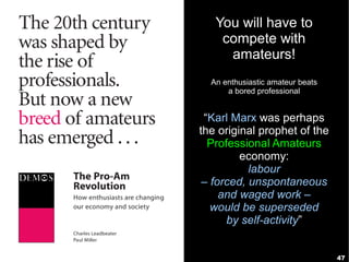 You will have to
    compete with
     amateurs!
  An enthusiastic amateur beats
      a bored professional


 “Karl Marx was perhaps
the original prophet of the
  Professional Amateurs
         economy:
           labour
 – forced, unspontaneous
     and waged work –
   would be superseded
      by self-activity”


                                  47
 