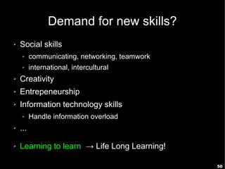Demand for new skills?
➢   Social skills
    ➢     communicating, networking, teamwork
    ➢     international, intercultural
➢   Creativity
➢   Entrepeneurship
➢   Information technology skills
    ➢     Handle information overload
➢   ...
➢




➢   Learning to learn → Life Long Learning!

                                                50
 