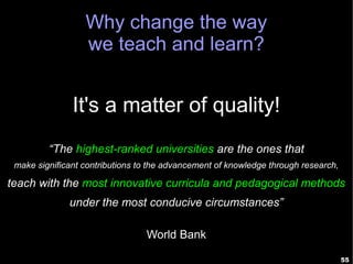Why change the way
                  we teach and learn?


               It's a matter of quality!
         “The highest-ranked universities are the ones that
 make significant contributions to the advancement of knowledge through research,

teach with the most innovative curricula and pedagogical methods
              under the most conducive circumstances”

                                 World Bank

                                                                                    55
 
