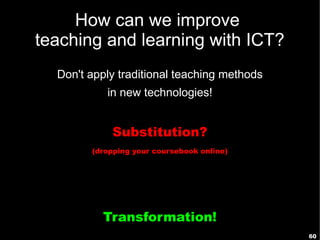 How can we improve
teaching and learning with ICT?
  Don't apply traditional teaching methods
           in new technologies!


            Substitution?
        (dropping your coursebook online)




          Transformation!
                                             60
 