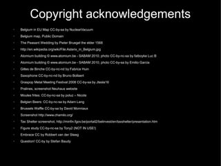 Copyright acknowledgements
➢   Belgium in EU Map CC-by-sa by NuclearVacuum
➢   Belgium map, Public Domain
➢   The Peasant Wedding by Pieter Bruegel the elder 1568
➢   http://en.wikipedia.org/wiki/File:Asterix_in_Belgium.jpg
➢   Atomium building © www.atomium.be - SABAM 2010; photo CC-by-nc-sa by fatboyke Luc B
➢   Atomium building © www.atomium.be - SABAM 2010; photo CC-by-sa by Emilio Garcia
➢   Gilles de Binche CC-by-nc-nd by Fabrice Huin
➢   Saxophone CC-by-nc-nd by Bruno Bollaert
➢   Graspop Metal Meeting Festival 2008 CC-by-sa by Jtesla16
➢   Pralines, screenshot Neuhaus website
➢   Moules frites: CC-by-nc-sa by poluz – Nicola
➢   Belgian Beers: CC-by-nc-sa by Adam Lang
➢   Brussels Waffle CC-by-sa by David Monniaux
➢   Screenshot http://www.chamilo.org/
➢   Tax Shelter screenshot, http://minfin.fgov.be/portail2/belinvest/en/taxshelter/presentation.htm
➢   Figure study CC-by-nc-sa by Tony2 (NOT IN USE!)
➢   Embrace CC by Robbert van der Steeg
➢   Question! CC-by by Stefan Baudy
 