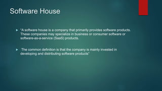 Software House
 “A software house is a company that primarily provides software products.
These companies may specialize in business or consumer software or
software-as-a-service (SaaS) products.
 The common definition is that the company is mainly invested in
developing and distributing software products”
 