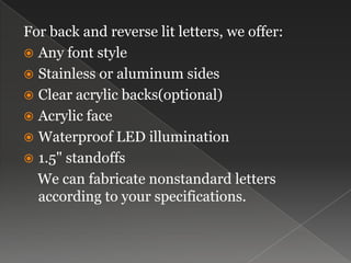 For back and reverse lit letters, we offer:Any font styleStainless or aluminum sidesClear acrylic backs(optional)Acrylic faceWaterproof LED illumination1.5" standoffs   We can fabricate nonstandard letters according to your specifications.