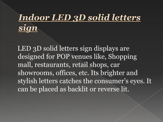 Indoor LED 3D solid letters sign    LED 3D solid letters sign displays are designed for POP venues like, Shopping mall, restaurants, retail shops, car showrooms, offices, etc. Its brighter and stylish letters catches the consumer’s eyes. It can be placed as backlit or reverse lit.