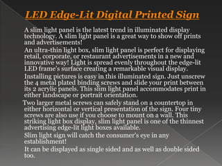 LED Edge-Lit Digital Printed Sign      A slim light panel is the latest trend in illuminated display technology. A slim light panel is a great way to show off prints and advertisements!       An ultra-thin light box, slim light panel is perfect for displaying retail, corporate, or restaurant advertisements in a new and innovative way! Light is spread evenly throughout the edge-lit LED frame's surface creating a remarkable visual display.       Installing pictures is easy in this illuminated sign. Just unscrew the 4 metal plated binding screws and slide your print between its 2 acrylic panels. This slim light panel accommodates print in either landscape or portrait orientation.      Two larger metal screws can safely stand on a countertop in either horizontal or vertical presentation of the sign. Four tiny screws are also use if you choose to mount on a wall. This striking light box display, slim light panel is one of the thinnest advertising edge-lit light boxes available.       Slim light sign will catch the consumer's eye in any establishment!      It can be displayed as single sided and as well as double sided too.  