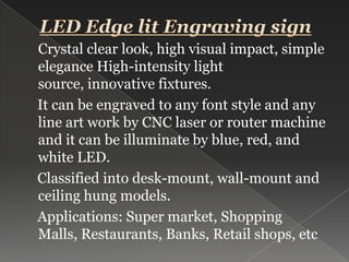 LED Edge lit Engraving sign Crystal clear look, high visual impact, simple elegance High-intensity light source, innovative fixtures.It can be engraved to any font style and any line art work by CNC laser or router machine and it can be illuminate by blue, red, and white LED.    Classified into desk-mount, wall-mount and ceiling hung models.    Applications: Super market, Shopping Malls, Restaurants, Banks, Retail shops, etc 