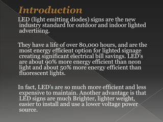 Introduction     LED (light emitting diodes) signs are the new industry standard for outdoor and indoor lighted advertising.     They have a life of over 80,000 hours, and are the most energy efficient option for lighted signage creating significant electrical bill savings. LED’s are about 90% more energy efficient than neon light and about 50% more energy efficient than fluorescent lights.    In fact, LED’s are so much more efficient and less expensive to maintain. Another advantage is that LED signs are much Brighter, lighter weight, easier to install and use a lower voltage power source.