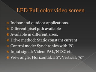 LED Full color video screenIndoor and outdoor applications.Different pixel pith availableAvailable in different sizes.Drive method: Static constant currentControl mode: Synchronies with PCInput signal: Video: PAL/NTSC etc View angle: Horizontal:110°; Vertical: 70°