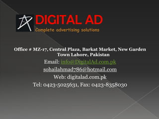 DIGITAL ADComplete advertising solutionsOffice # MZ-17, Central Plaza, Barkat Market, New Garden Town Lahore, PakistanEmail: info@DigitalAd.com.pksohailahmad786@hotmail.comWeb: digitalad.com.pkTel: 0423-5025631, Fax: 0423-8358030