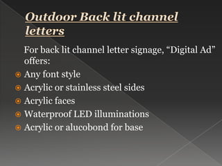 Outdoor Back lit channel letters    For back lit channel letter signage, “Digital Ad” offers:Any font styleAcrylic or stainless steel sidesAcrylic facesWaterproof LED illuminationsAcrylic or alucobond for base