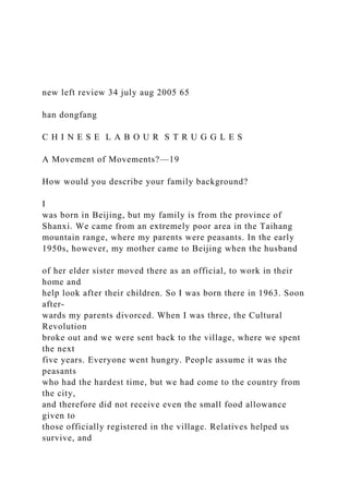 new left review 34 july aug 2005 65
han dongfang
C H I N E S E L A B O U R S T R U G G L E S
A Movement of Movements?—19
How would you describe your family background?
I
was born in Beijing, but my family is from the province of
Shanxi. We came from an extremely poor area in the Taihang
mountain range, where my parents were peasants. In the early
1950s, however, my mother came to Beijing when the husband
of her elder sister moved there as an official, to work in their
home and
help look after their children. So I was born there in 1963. Soon
after-
wards my parents divorced. When I was three, the Cultural
Revolution
broke out and we were sent back to the village, where we spent
the next
five years. Everyone went hungry. People assume it was the
peasants
who had the hardest time, but we had come to the country from
the city,
and therefore did not receive even the small food allowance
given to
those officially registered in the village. Relatives helped us
survive, and
 