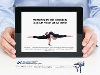 Maintaining the Flex in Flexibility
in a South African Labour Market
Disclaimer: The interpretation contained in this presentation does not constitute
legal advice, it is the opinion of our Group Director and his interpretation of the
CAPES Seminars.
 