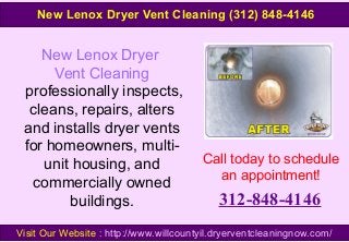 New Lenox Dryer
Vent Cleaning
professionally inspects,
cleans, repairs, alters
and installs dryer vents
for homeowners, multi-
unit housing, and
commercially owned
buildings.
Call today to schedule
an appointment!
312-848-4146
Visit Our Website : http://www.willcountyil.dryerventcleaningnow.com/
New Lenox Dryer Vent Cleaning (312) 848-4146
 