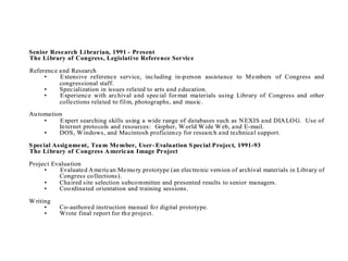 Senior Research Li brarian, 1991 - Present
The Li brary of Congress, Legislati ve Reference Service

Reference and Research
     •    Extensive reference service, including in-p erson assistance to M embers of Congress and
          congressional staff.
     •    Specialization in issues related to arts and education.
     •    Experience with archival and special for mat materials using Library of Congress and other
          collections related to fil m, photographs, and music.

Au tomation
     •    Expert searching skills using a wide range of databases such as N EXIS and DIA LO G. Use of
          In ternet proto cols and resources: Gopher, W orld W ide W eb, and E-mail.
     •    DOS, W indows, and Macintosh proficien cy for research and technical support.

S pecial Assig nment, Tea m Member, User- Evaluation S pecial Project, 1991-93
The Li brary of Congress A merican Image Project

Project Evaluation
     •     Evaluated A merican Memo ry prototype (an electro nic version of archival materials in Library of
          Congress co llections).
     •    Chaired site selection subco mmittee and presented results to senior managers.
     •    Coo rdinated orientation and training sessions.

W riting
      •    Co-authored instruction manual fo r digital prototype.
      •    Wrote final report for th e project.
 