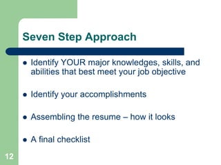 Seven Step Approach

        Identify YOUR major knowledges, skills, and
         abilities that best meet your job objective

        Identify your accomplishments

        Assembling the resume – how it looks

        A final checklist
12
 