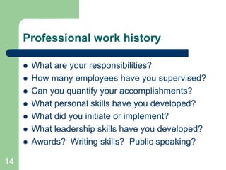 Professional work history

        What are your responsibilities?
        How many employees have you supervised?
        Can you quantify your accomplishments?
        What personal skills have you developed?
        What did you initiate or implement?
        What leadership skills have you developed?
        Awards? Writing skills? Public speaking?

14
 