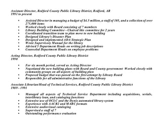 Assistant Director, Red ford County Public Library District, Redford, AR
199 1 to present

     •    Assisted Director in managing a budget of $4.5 million, a staff of 105, and a collection of over
          275,000 items
     •    W orked closely with Bo ard consisting of 7 members
     •    Library Building Committee - Chaired this committee for 2 years
     •    Coo rdinated transition team to plan move to new building
     •    Designed Lib rary's Disaster Plan
     •    Designed and i mplemented ADA Strategic Plan
     •    W rote Supervisory M anual for the library
     •    Advised 5 Department Heads on writing job descriptions
     •    Counseled Depa rtment Head s on employee problems

Acting Director, Redford County Public Library District
199 0

     •    For six month period, served as Acting Director
     •    Neg otiated the new build ing plans with Bo ard and County government W orked closely with
          co mmunity groups on all aspects of building pla n
     •    Proposed budget that was passed on the first a ttempt by Library Board
     •    Responsible fo r all ad ministrative functions of the Library

Associate Librarian/Head of Technical Services, Redford County Public Library District
198 9 - 1 991

     •    M anaged all aspects of Technical Service Department including acq uisitions, serials,
          interlibrary loan, and cataloging functions
     •    Extensive use of OCLC and the Dynix automated library system
     •    Exp erience with AACR2 and M ARC formats
     •    Extensive audiovisual cataloging
     •    Supervised a staff of 7
     •    Outstand ing performance evaluation
 