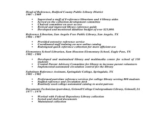 Head of Reference, Redford County Public Library District
1987 - 1989
    •   Supervised a staff of 8 reference librarians and 4 library aides
    •   Served on the collection development committee
    •   Chaired com mittee on user access
    •   Revised and improved library reference guide
    •   Developed and monitored database budget of over $25,000.
Reference Librarian, San Angelo Free Public Library, San Angelo, TX
1984 - 1987
    •   Provided extensive reference service
    •   Coordinated staff training on new online catalog
    •   Redesigned quick reference collection for more efficient use
Elementary School Librarian, Sam Houston Elementary School, Eagle Pass, TX
1982 - 1984

    •   Developed and maintained library and multimedia center for school of 350
        students
    •   Created Parent Advisory Committee for library to increase parent volunteers
    •   Implemented automated circulation control for the library
Substitute Reference Assistant, Springdale College, Springdale, TX
1981 - 1982
    •   Performed part-time reference services for college library serving 800 students
    •   Staffed reference and circulation desk
    •   Routinely used college automated catalog to assist patrons
Documents Technician (part-time), Grinnell College Undergraduate Library, Grinnell, IA
1977 - 1979
    •   Worked with Federal Depository Library collection
    •   Sorted and shelved documents
    •   Maintained collection
 