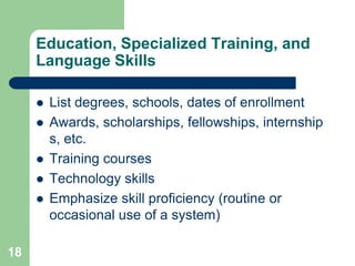 Education, Specialized Training, and
     Language Skills

        List degrees, schools, dates of enrollment
        Awards, scholarships, fellowships, internship
         s, etc.
        Training courses
        Technology skills
        Emphasize skill proficiency (routine or
         occasional use of a system)

18
 