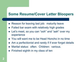 Some Resume/Cover Letter Bloopers

       Reason for leaving last job: maturity leave
       Failed bar exam with relatively high grades
       Let’s meet, so you can “ooh” and “aah” over my
        experience
       You will want me to be Head Honcho in no time
       Am a perfectionist and rarely if if ever forget details
       Marital status: often. Children: various.
       Finished eighth in my class of ten

2
 