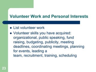 Volunteer Work and Personal Interests

        List volunteer work
        Volunteer skills you have acquired:
         organizational, public speaking, fund
         raising, budgeting, publicity, meeting
         deadlines, coordinating meetings, planning
         for events, leading a
         team, recruitment, training, scheduling


23
 