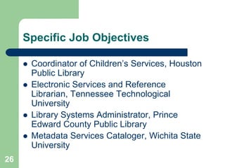Specific Job Objectives

        Coordinator of Children’s Services, Houston
         Public Library
        Electronic Services and Reference
         Librarian, Tennessee Technological
         University
        Library Systems Administrator, Prince
         Edward County Public Library
        Metadata Services Cataloger, Wichita State
         University
26
 