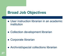 Broad Job Objectives

        User instruction librarian in an academic
         institution

        Collection development librarian

        Corporate librarian

        Archivist/special collections librarian
27
 