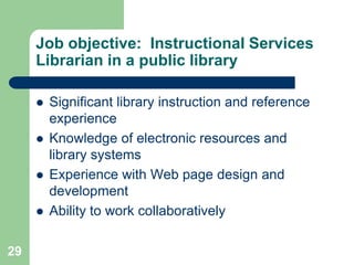 Job objective: Instructional Services
     Librarian in a public library

        Significant library instruction and reference
         experience
        Knowledge of electronic resources and
         library systems
        Experience with Web page design and
         development
        Ability to work collaboratively

29
 