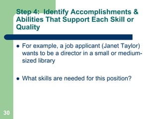 Step 4: Identify Accomplishments &
     Abilities That Support Each Skill or
     Quality

        For example, a job applicant (Janet Taylor)
         wants to be a director in a small or medium-
         sized library

        What skills are needed for this position?




30
 
