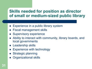 Skills needed for position as director
     of small or medium-sized public library

        Experience in a public library system
        Fiscal management skills
        Supervisory experience
        Ability to interact with community, library boards, and
         local governments
        Leadership skills
        Experience with technology
        Strategic planning
        Organizational skills

31
 