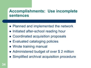 Accomplishments: Use incomplete
     sentences

        Planned and implemented the network
        Initiated after-school reading hour
        Coordinated acquisition proposals
        Evaluated cataloging policies
        Wrote training manual
        Administered budget of over $ 2 million
        Simplified archival acquisition procedure

34
 