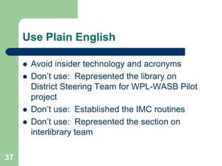 Use Plain English

        Avoid insider technology and acronyms
        Don’t use: Represented the library on
         District Steering Team for WPL-WASB Pilot
         project
        Don’t use: Established the IMC routines
        Don’t use: Represented the section on
         interlibrary team

37
 