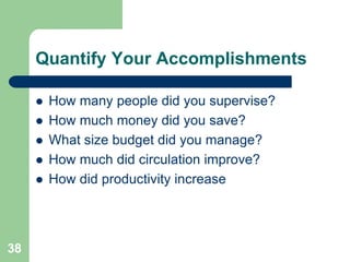 Quantify Your Accomplishments

        How many people did you supervise?
        How much money did you save?
        What size budget did you manage?
        How much did circulation improve?
        How did productivity increase




38
 