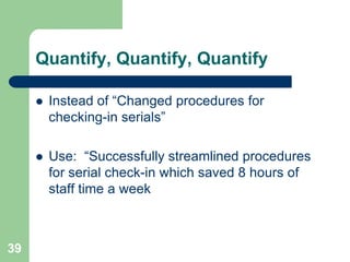Quantify, Quantify, Quantify

        Instead of “Changed procedures for
         checking-in serials”

        Use: “Successfully streamlined procedures
         for serial check-in which saved 8 hours of
         staff time a week



39
 