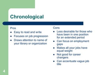 Chronological

    Pros                              Cons
     Easy to read and write           Less desirable for those who
                                        have been in one position
     Focuses on job progression
                                        for an extended period
     Draws attention to name of       Can focus on employment
       your library or organization     gaps
                                       Makes all your jobs have
                                        equal weight
                                       Not good for career
                                        changers
                                       Can accentuate vague job
                                        title

4
 