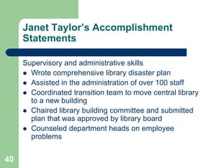 Janet Taylor’s Accomplishment
     Statements

     Supervisory and administrative skills
      Wrote comprehensive library disaster plan
      Assisted in the administration of over 100 staff
      Coordinated transition team to move central library
       to a new building
      Chaired library building committee and submitted
       plan that was approved by library board
      Counseled department heads on employee
       problems


40
 