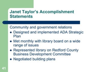 Janet Taylor’s Accomplishment
     Statements

     Community and government relations
      Designed and implemented ADA Strategic
       Plan
      Met monthly with library board on a wide
       range of issues
      Represented library on Redford County
       Business Development Committee
      Negotiated building plans


41
 
