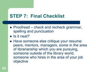 STEP 7: Final Checklist

        Proofread – check and recheck grammar,
         spelling and punctuation
        Is it neat?
        Have someone else critique your resume:
         peers, mentors, managers, some in the area
         of librarianship which you are pursuing,
         someone outside of the library world,
         someone who hires in the area of your job
         objective
43
 