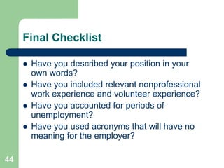 Final Checklist

        Have you described your position in your
         own words?
        Have you included relevant nonprofessional
         work experience and volunteer experience?
        Have you accounted for periods of
         unemployment?
        Have you used acronyms that will have no
         meaning for the employer?

44
 