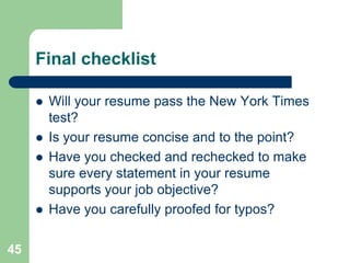 Final checklist

        Will your resume pass the New York Times
         test?
        Is your resume concise and to the point?
        Have you checked and rechecked to make
         sure every statement in your resume
         supports your job objective?
        Have you carefully proofed for typos?

45
 
