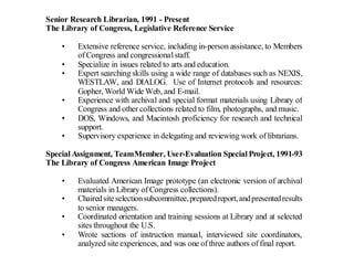 Senior Research Librarian, 1991 - Present
The Library of Congress, Legislative Reference Service

    •    Extensive reference service, including in-person assistance, to Members
         of Congress and congressional staff.
    •    Specialize in issues related to arts and education.
    •    Expert searching skills using a wide range of databases such as NEXIS,
         WESTLAW, and DIALOG. Use of Internet protocols and resources:
         Gopher, World Wide Web, and E-mail.
    •    Experience with archival and special format materials using Library of
         Congress and other collections related to film, photographs, and music.
    •    DOS, Windows, and Macintosh proficiency for research and technical
         support.
    •    Supervisory experience in delegating and reviewing work of librarians.

Special Assignment, Team Member, User-Evaluation Special Project, 1991-93
The Library of Congress American Image Project

    •    Evaluated American Image prototype (an electronic version of archival
         materials in Library of Congress collections).
    •    Chaired site selection subcommittee, prepared report, and presented results
         to senior managers.
    •    Coordinated orientation and training sessions at Library and at selected
         sites throughout the U.S.
    •    Wrote sections of instruction manual, interviewed site coordinators,
         analyzed site experiences, and was one of three authors of final report.
 