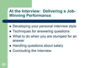 At the Interview: Delivering a Job-
     Winning Performance

        Developing your personal interview style
        Techniques for answering questions
        What to do when you are stumped for an
         answer
        Handling questions about salary
        Concluding the interview


52
 
