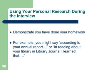 Using Your Personal Research During
     the Interview


        Demonstrate you have done your homework

        For example, you might say “according to
         your annual report…” or “in reading about
         your library in Library Journal I learned
         that….”

56
 