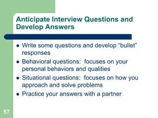 Anticipate Interview Questions and
     Develop Answers

        Write some questions and develop “bullet”
         responses
        Behavioral questions: focuses on your
         personal behaviors and qualities
        Situational questions: focuses on how you
         approach and solve problems
        Practice your answers with a partner

57
 